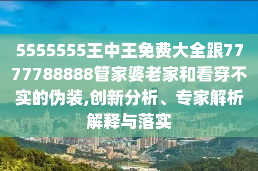 5555555王中王免費大全跟7777788888管家婆老家和看穿不實的偽裝,創新分析、專家解析解釋與落實